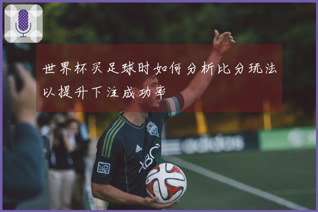 世界杯买足球时如何分析比分玩法以提升下注成功率